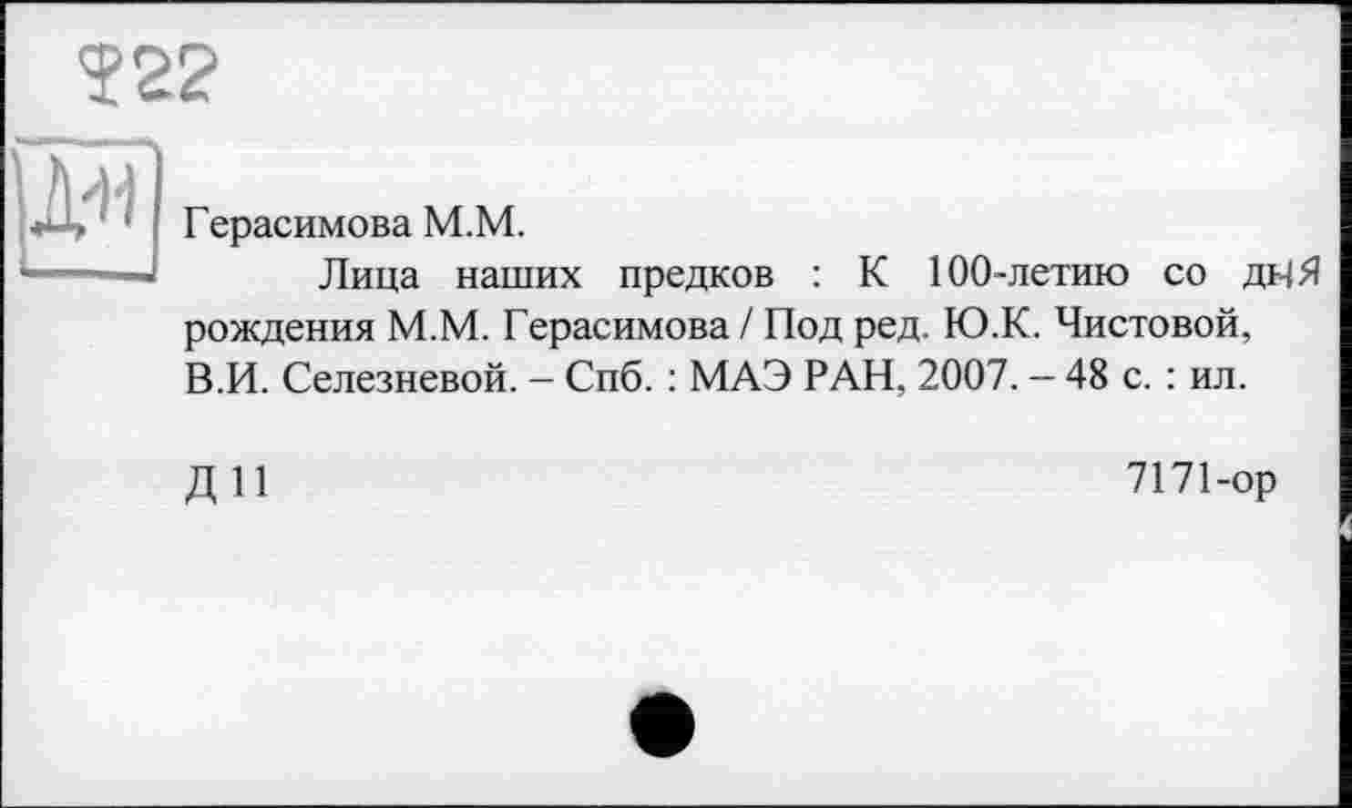 ﻿?22
]ДЛ|
Герасимова М.М.
Лица наших предков : К 100-летию со днЯ рождения М.М. Герасимова / Под ред. Ю.К. Чистовой, В.И. Селезневой. - Спб. : МАЭ РАН, 2007. - 48 с. : ил.
ди
7171-ор